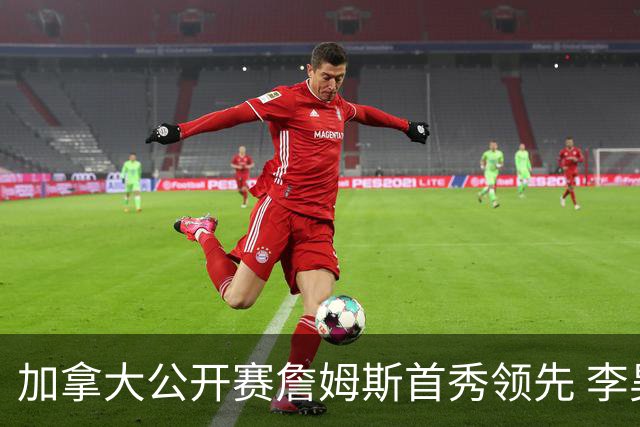 加拿大公开赛詹姆斯首秀领先 李昊桐T2窦泽成淘汰